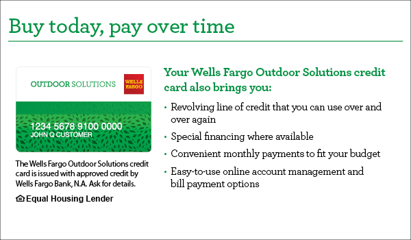 Buy today, pay over time. Your Wells Fargo Outdoor Solutions credit card also brings you revolving line of credit that you can use over and over again, special financing where available, convenient monthly payments to fit your budget, easy-to-use online account management and bill payment options. The Wells Fargo Outdoor Solutions credit card is issued with approved credit by Wells Fargo Bank, N.A. Ask for details. Equal Housing Lender.